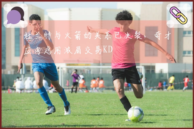 杜兰特与火箭的关系已决裂，奇才应考虑用浓眉交易KD