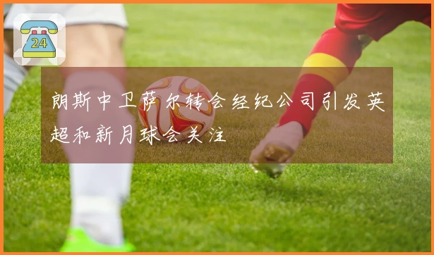 朗斯中卫萨尔转会经纪公司引发英超和新月球会关注